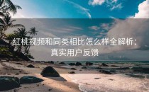 红桃视频和同类相比怎么样全解析：真实用户反馈