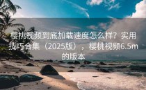 樱桃视频到底加载速度怎么样？实用技巧合集（2025版），樱桃视频6.5m的版本