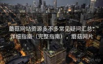 蘑菇网站资源多不多常见疑问汇总：详细指南（完整指南），蘑菇网片