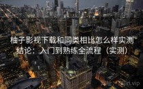 柚子影视下载和同类相比怎么样实测结论：入门到熟练全流程（实测）