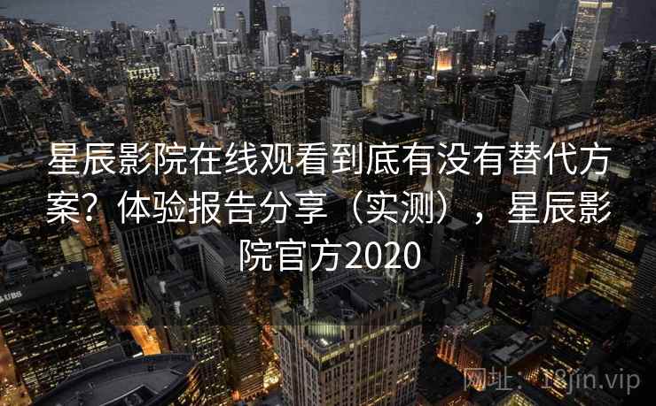 星辰影院在线观看到底有没有替代方案？体验报告分享（实测），星辰影院官方2020  第1张