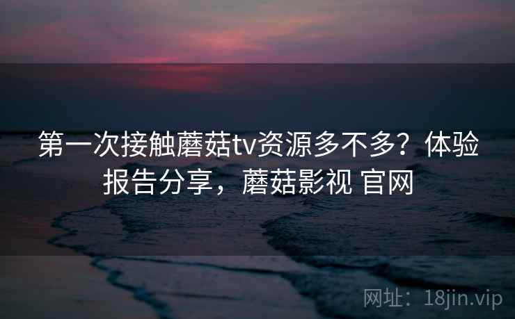 第一次接触蘑菇tv资源多不多？体验报告分享，蘑菇影视 官网  第2张