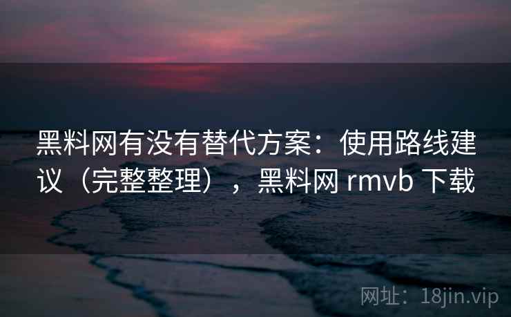 黑料网有没有替代方案：使用路线建议（完整整理），黑料网 rmvb 下载  第1张