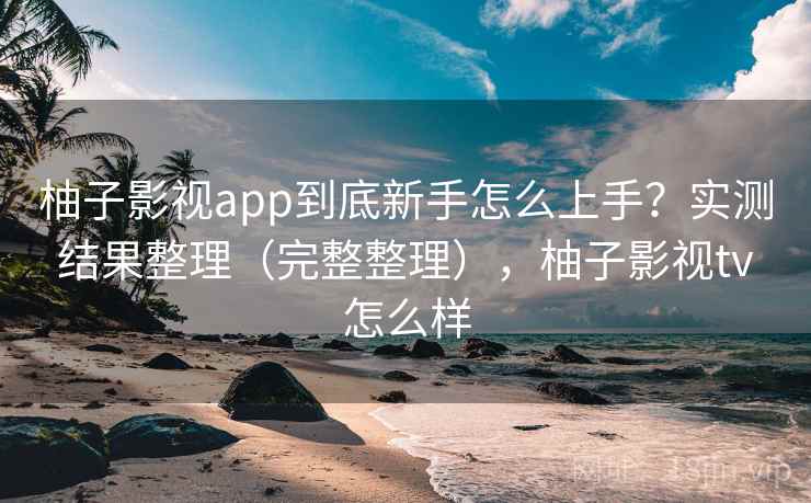 柚子影视app到底新手怎么上手？实测结果整理（完整整理），柚子影视tv怎么样  第1张