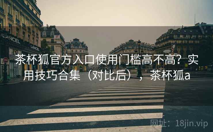 茶杯狐官方入口使用门槛高不高？实用技巧合集（对比后），茶杯狐a  第1张