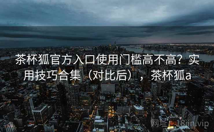 茶杯狐官方入口使用门槛高不高？实用技巧合集（对比后），茶杯狐a  第2张