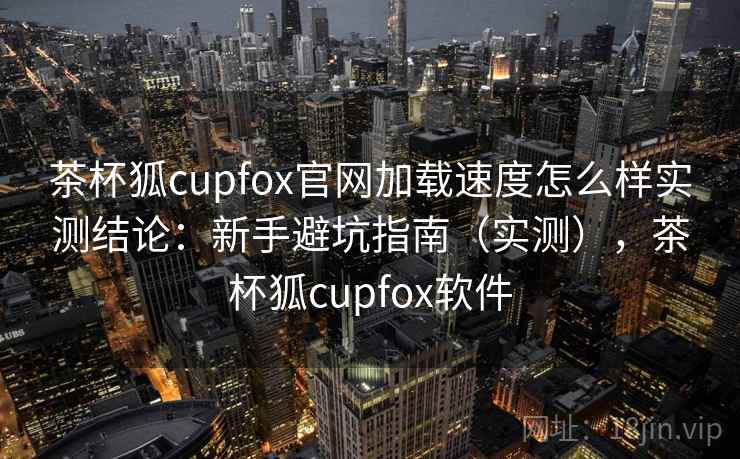 茶杯狐cupfox官网加载速度怎么样实测结论：新手避坑指南（实测），茶杯狐cupfox软件  第2张