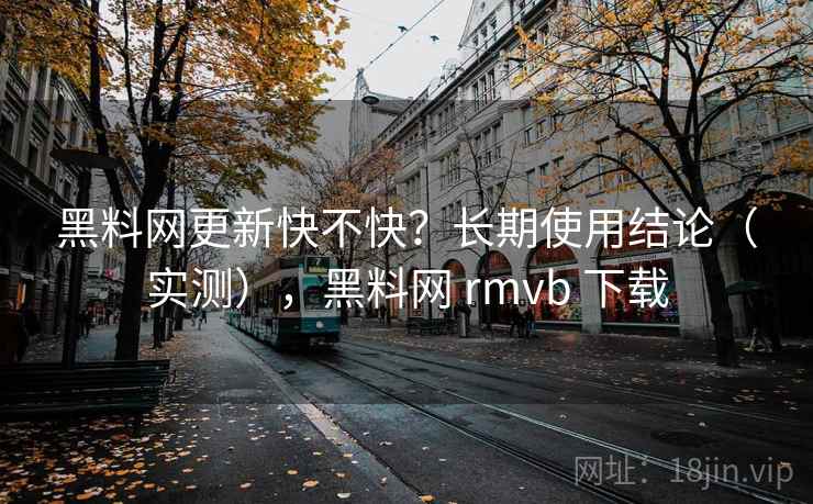 黑料网更新快不快？长期使用结论（实测），黑料网 rmvb 下载  第1张