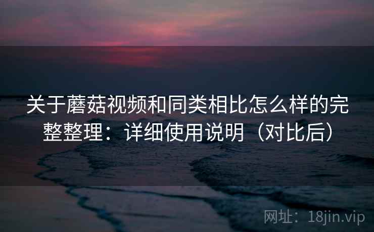 关于蘑菇视频和同类相比怎么样的完整整理：详细使用说明（对比后）  第2张
