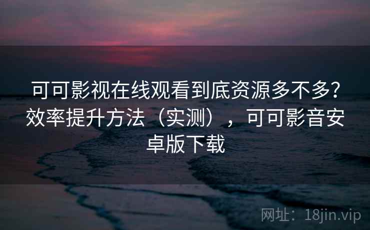 可可影视在线观看到底资源多不多？效率提升方法（实测），可可影音安卓版下载  第1张