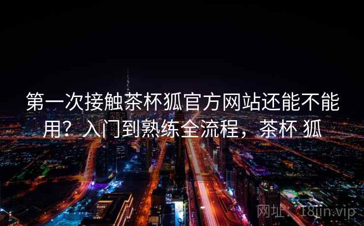 第一次接触茶杯狐官方网站还能不能用？入门到熟练全流程，茶杯 狐  第2张