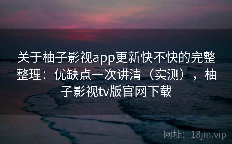 关于柚子影视app更新快不快的完整整理：优缺点一次讲清（实测），柚子影视tv版官网下载  第2张