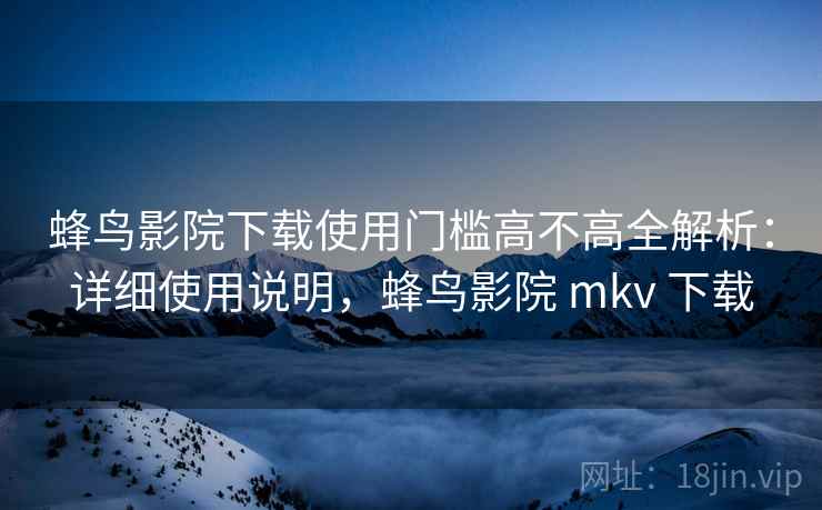 蜂鸟影院下载使用门槛高不高全解析：详细使用说明，蜂鸟影院 mkv 下载  第2张