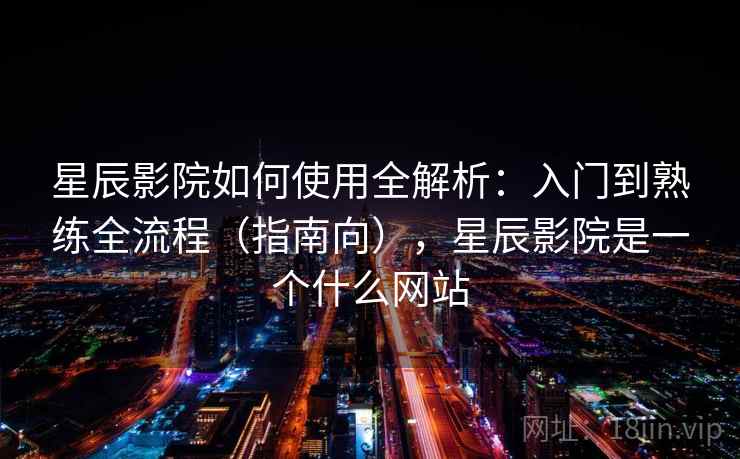 星辰影院如何使用全解析：入门到熟练全流程（指南向），星辰影院是一个什么网站  第2张