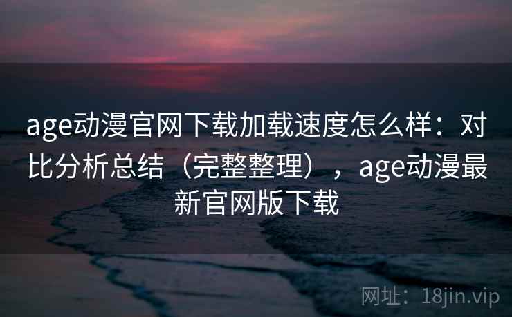 age动漫官网下载加载速度怎么样：对比分析总结（完整整理），age动漫最新官网版下载  第2张