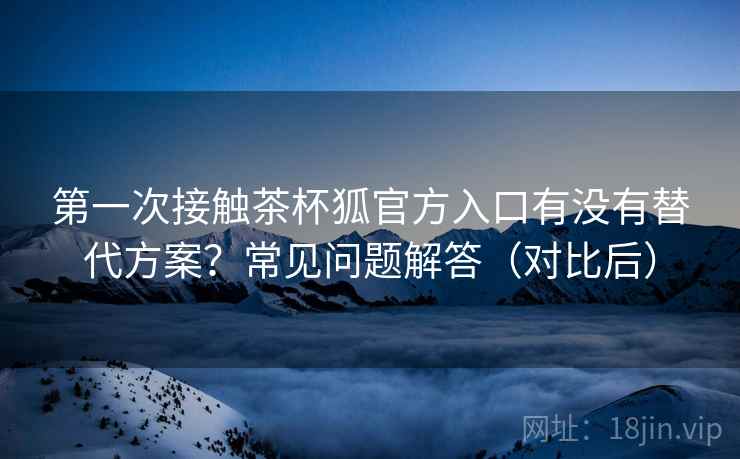 第一次接触茶杯狐官方入口有没有替代方案?常见问题解答(对比后) 第1张 第一次接触茶杯狐官方入口有没有替代方案?常见问题解答(对比后) 第1张