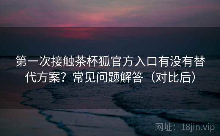 第一次接触茶杯狐官方入口有没有替代方案?常见问题解答(对比后) 第2张 第一次接触茶杯狐官方入口有没有替代方案?常见问题解答(对比后) 第2张
