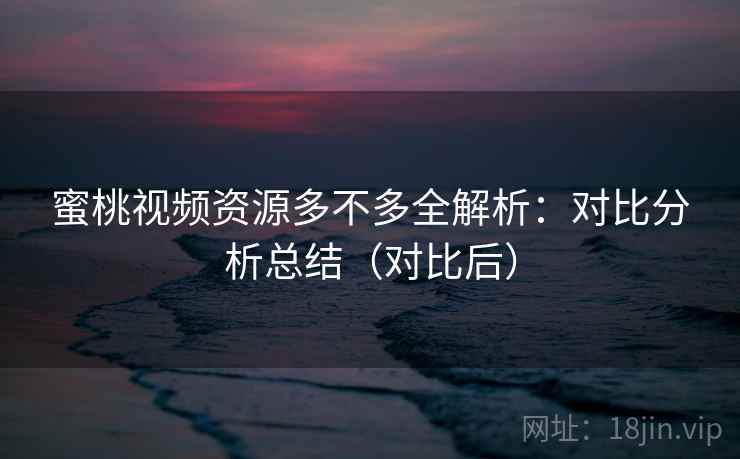 蜜桃视频资源多不多全解析：对比分析总结（对比后）  第2张