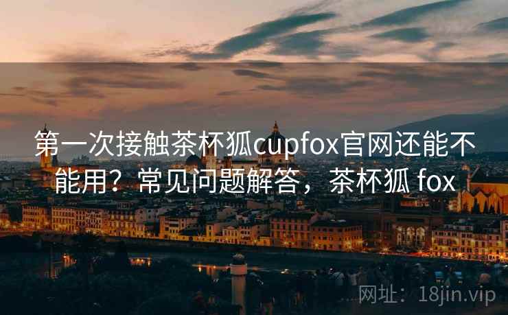 第一次接触茶杯狐cupfox官网还能不能用?常见问题解答,茶杯狐 fox 第2张 第一次接触茶杯狐cupfox官网还能不能用?常见问题解答,茶杯狐 fox 第2张