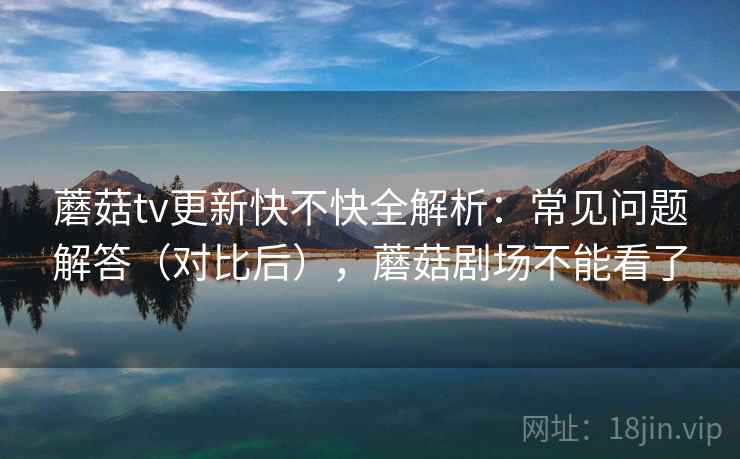 蘑菇tv更新快不快全解析:常见问题解答(对比后),蘑菇剧场不能看了 第2张 蘑菇tv更新快不快全解析:常见问题解答(对比后),蘑菇剧场不能看了 第2张