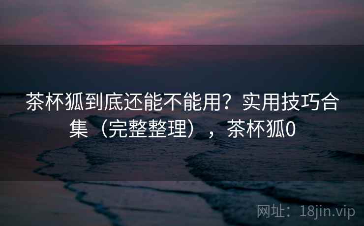 茶杯狐到底还能不能用?实用技巧合集(完整整理),茶杯狐0 第1张 茶杯狐到底还能不能用?实用技巧合集(完整整理),茶杯狐0 第1张