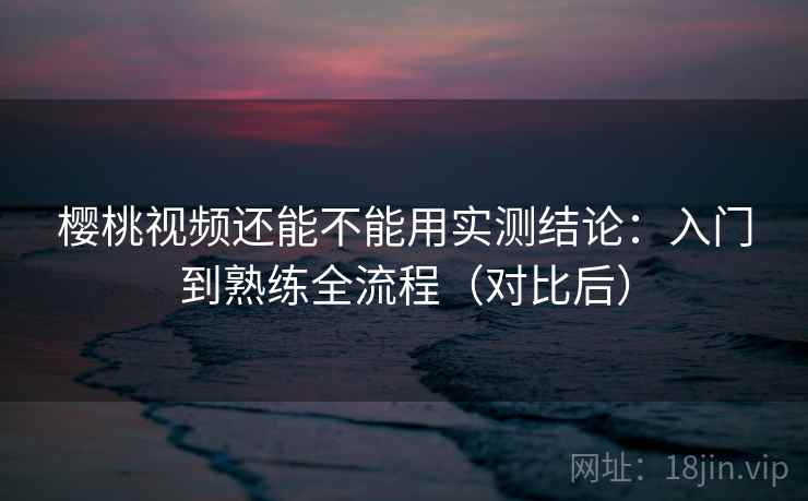 樱桃视频还能不能用实测结论:入门到熟练全流程(对比后) 第1张 樱桃视频还能不能用实测结论:入门到熟练全流程(对比后) 第1张