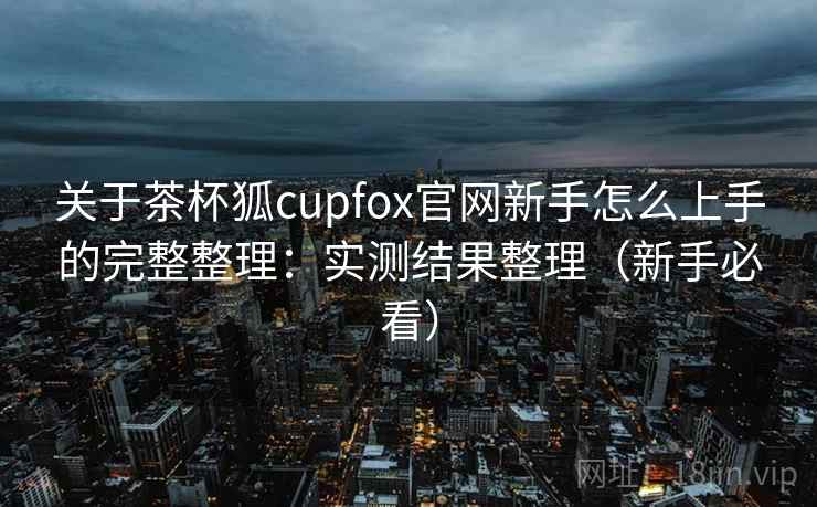 关于茶杯狐cupfox官网新手怎么上手的完整整理:实测结果整理(新手必看) 第2张 关于茶杯狐cupfox官网新手怎么上手的完整整理:实测结果整理(新手必看) 第2张
