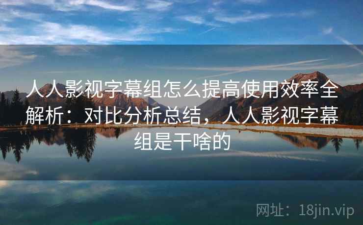 人人影视字幕组怎么提高使用效率全解析:对比分析总结,人人影视字幕组是干啥的 第2张 人人影视字幕组怎么提高使用效率全解析:对比分析总结,人人影视字幕组是干啥的 第2张